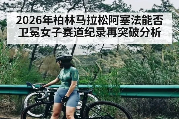 2026年柏林马拉松阿塞法能否卫冕女子赛道纪录再突破分析